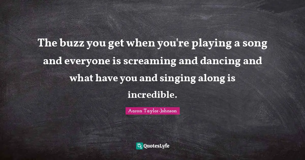 The buzz you get when you're playing a song and everyone is screaming and dancing and what have you and singing along is incredible.