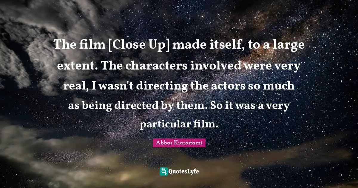 The film [Close Up] made itself, to a large extent. The characters involved were very real, I wasn't directing the actors so much as being directed by them. So it was a very particular film.