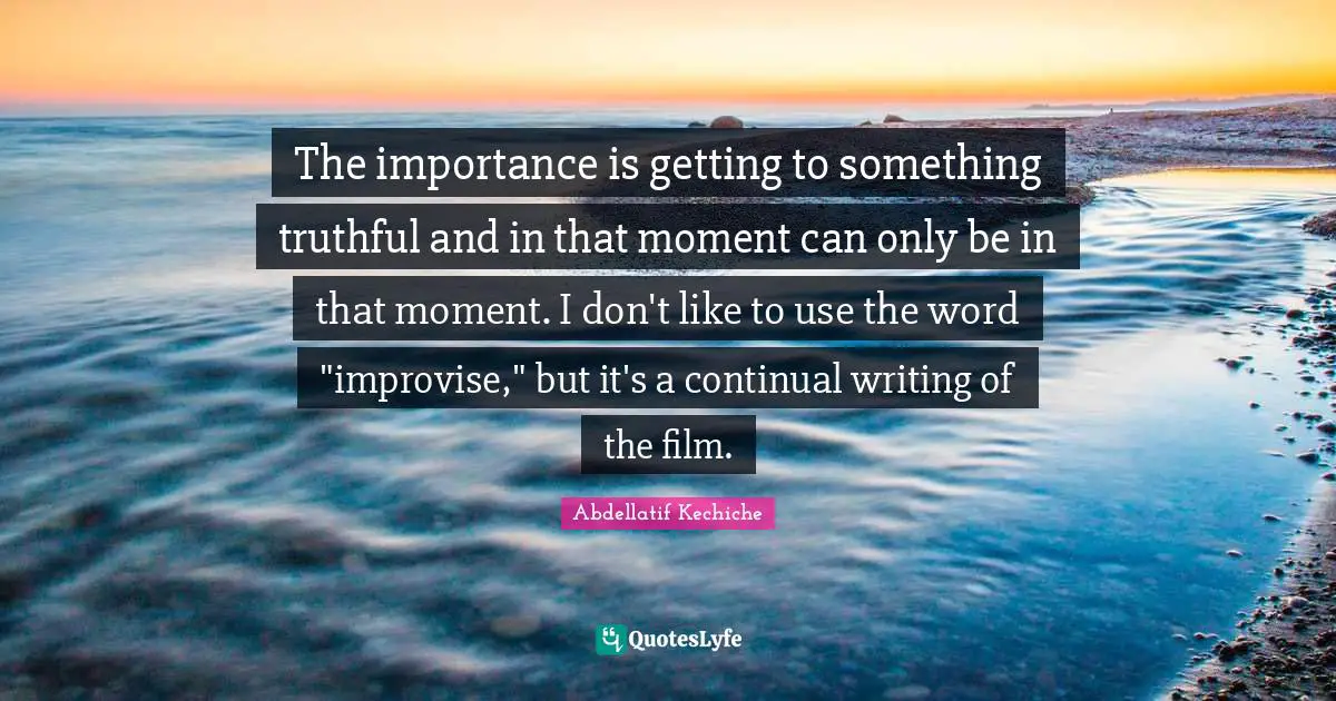 The importance is getting to something truthful and in that moment can only be in that moment. I don't like to use the word "improvise," but it's a continual writing of the film.