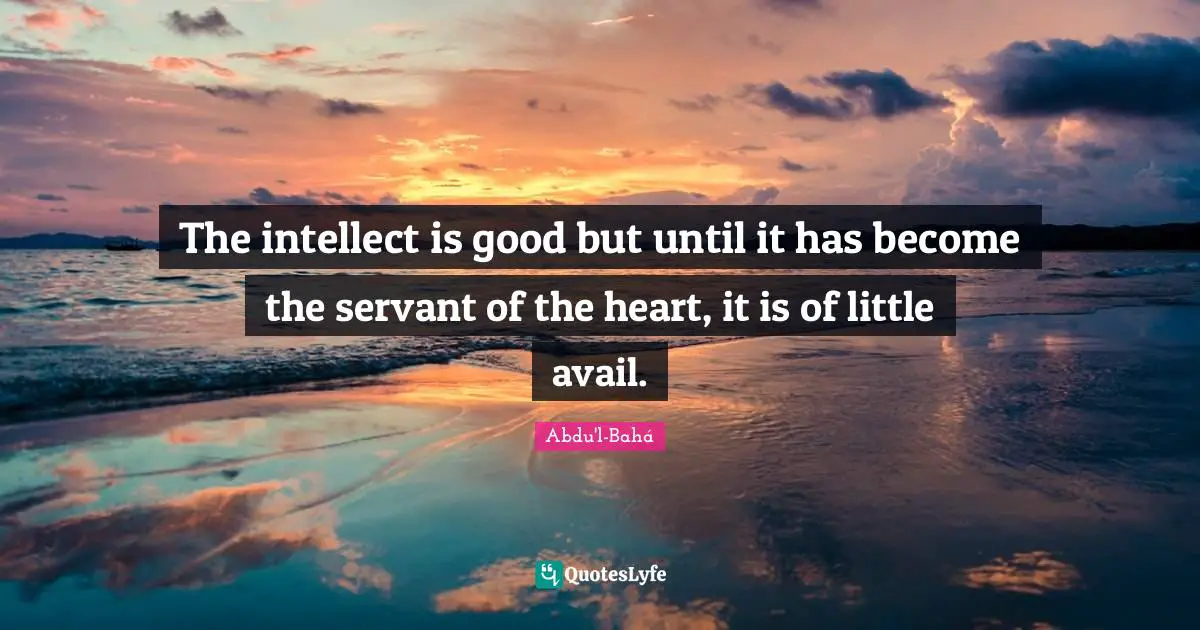 The intellect is good but until it has become the servant of the heart, it is of little avail.