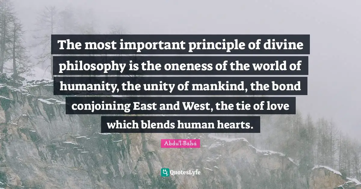 The most important principle of divine philosophy is the oneness of the world of humanity, the unity of mankind, the bond conjoining East and West, the tie of love which blends human hearts.