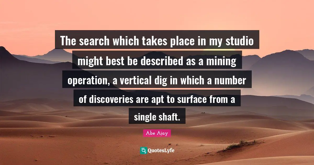 The search which takes place in my studio might best be described as a mining operation, a vertical dig in which a number of discoveries are apt to surface from a single shaft.