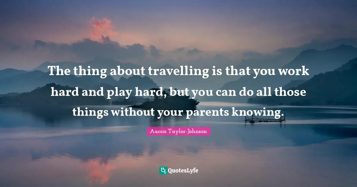 The thing about travelling is that you work hard and play hard, but you can do all those things without your parents knowing.