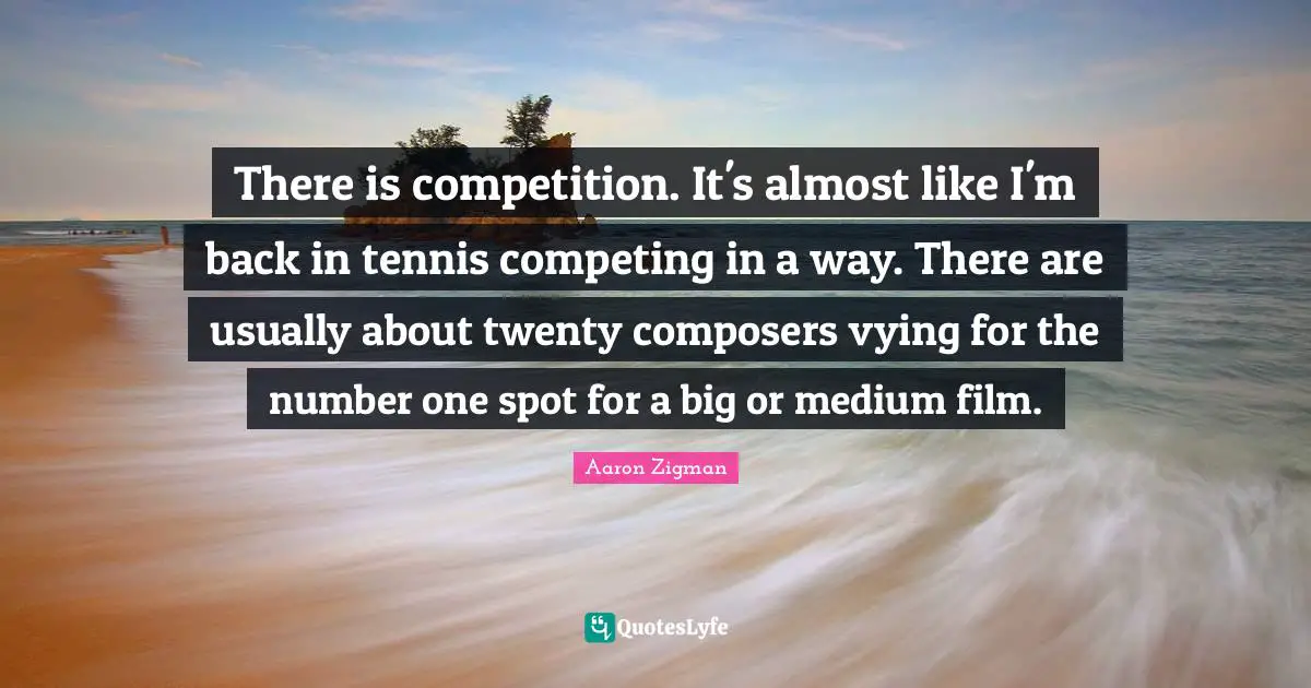 There is competition. It's almost like I'm back in tennis competing in a way. There are usually about twenty composers vying for the number one spot for a big or medium film.