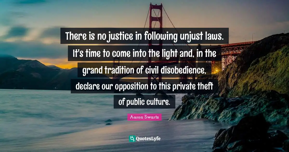 Aaron Swartz Quotes: There is no justice in following unjust laws. It's time to come into the light and, in the grand tradition of civil disobedience, declare our opposition to this private theft of public culture.