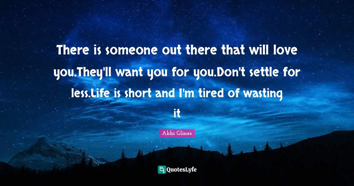 Abbi Glines Quotes: "There is someone out there that will love you.They'll want you for you.Don't settle for less.Life is short and I'm tired of wasting it"