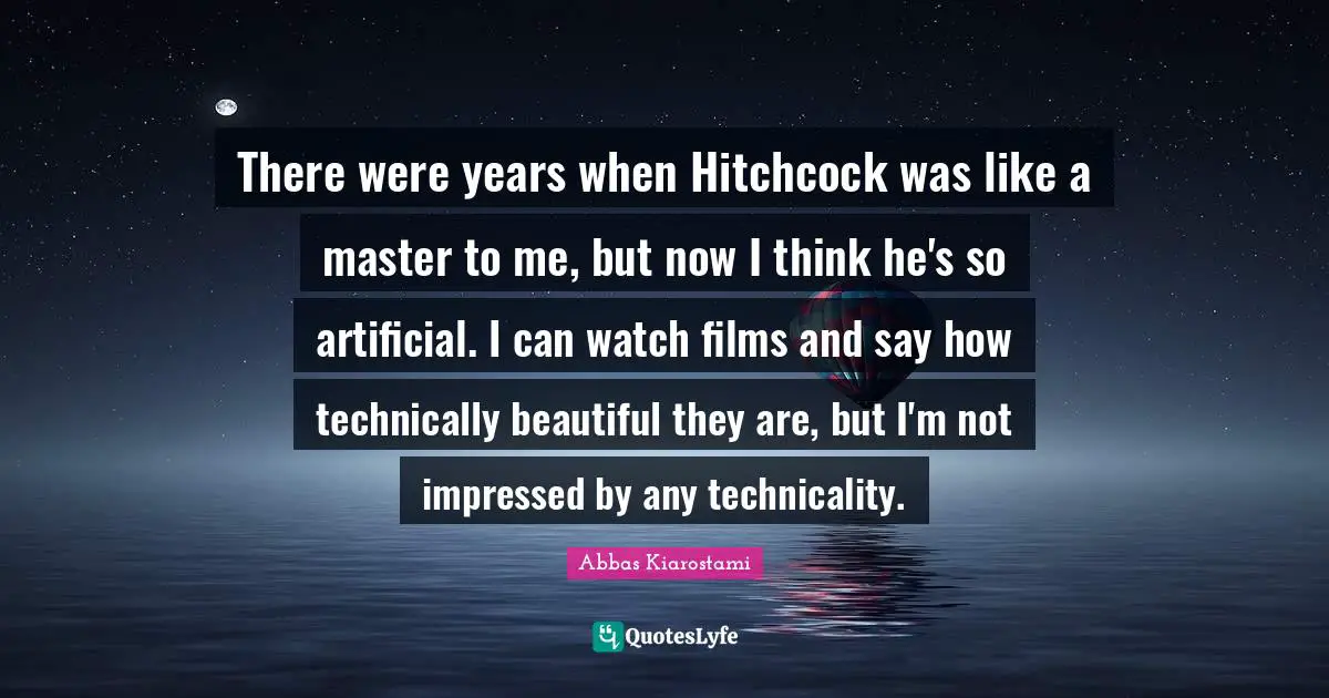 There were years when Hitchcock was like a master to me, but now I think he's so artificial. I can watch films and say how technically beautiful they are, but I'm not impressed by any technicality.