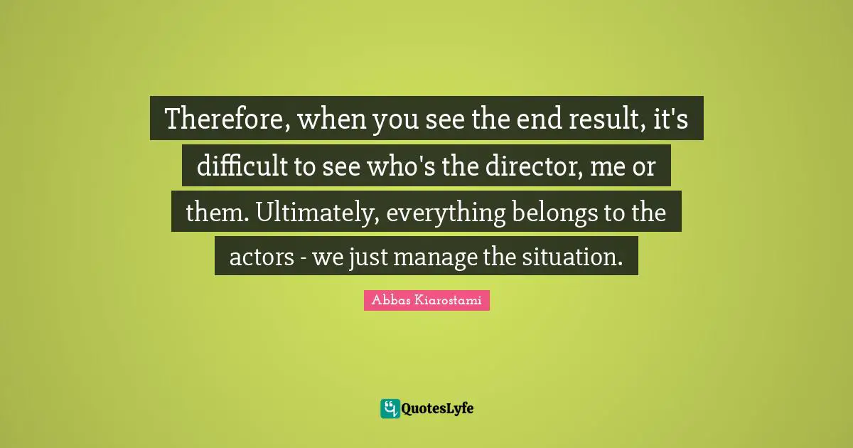 Therefore, when you see the end result, it's difficult to see who's the director, me or them. Ultimately, everything belongs to the actors - we just manage the situation.