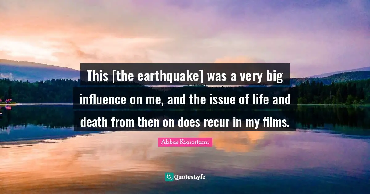 This [the earthquake] was a very big influence on me, and the issue of life and death from then on does recur in my films.