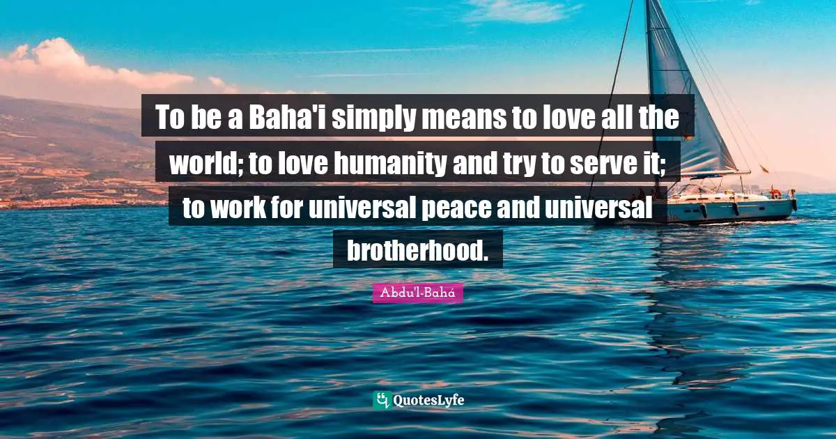 Religious Quotes: "To be a Baha'i simply means to love all the world; to love humanity and try to serve it; to work for universal peace and universal brotherhood."
