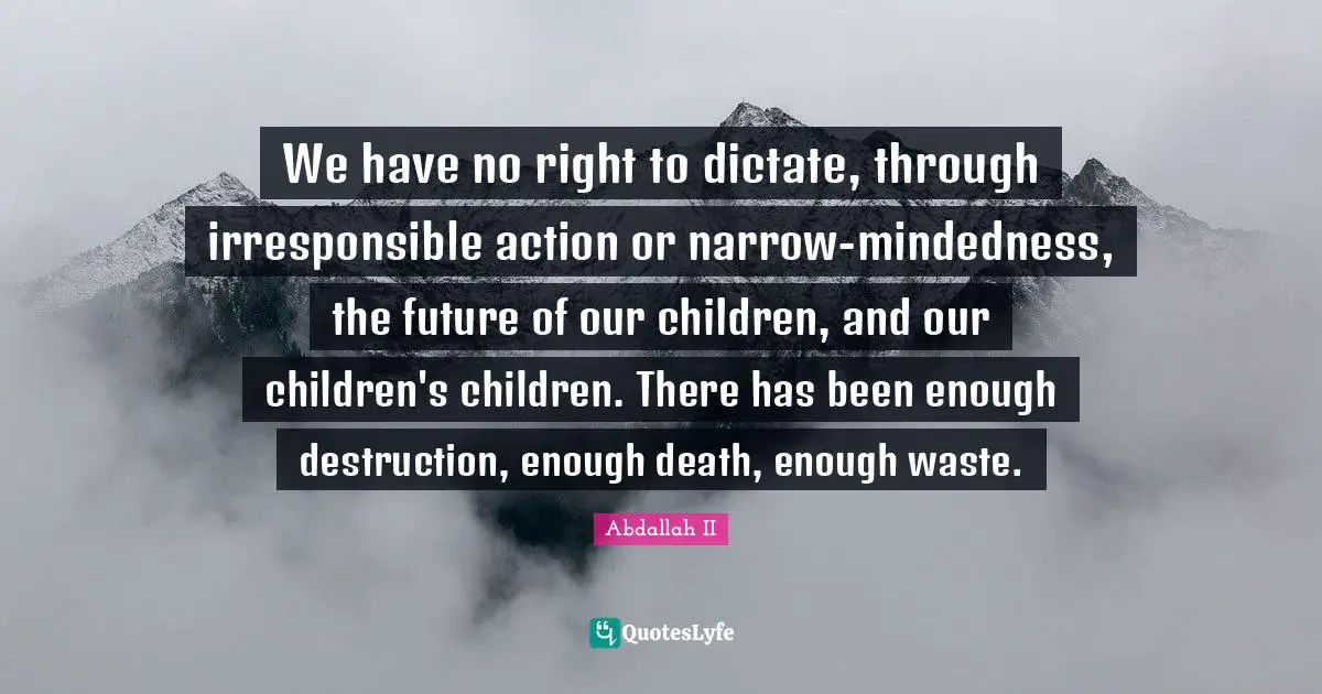 We have no right to dictate, through irresponsible action or narrow-mindedness, the future of our children, and our children's children. There has been enough destruction, enough death, enough waste.