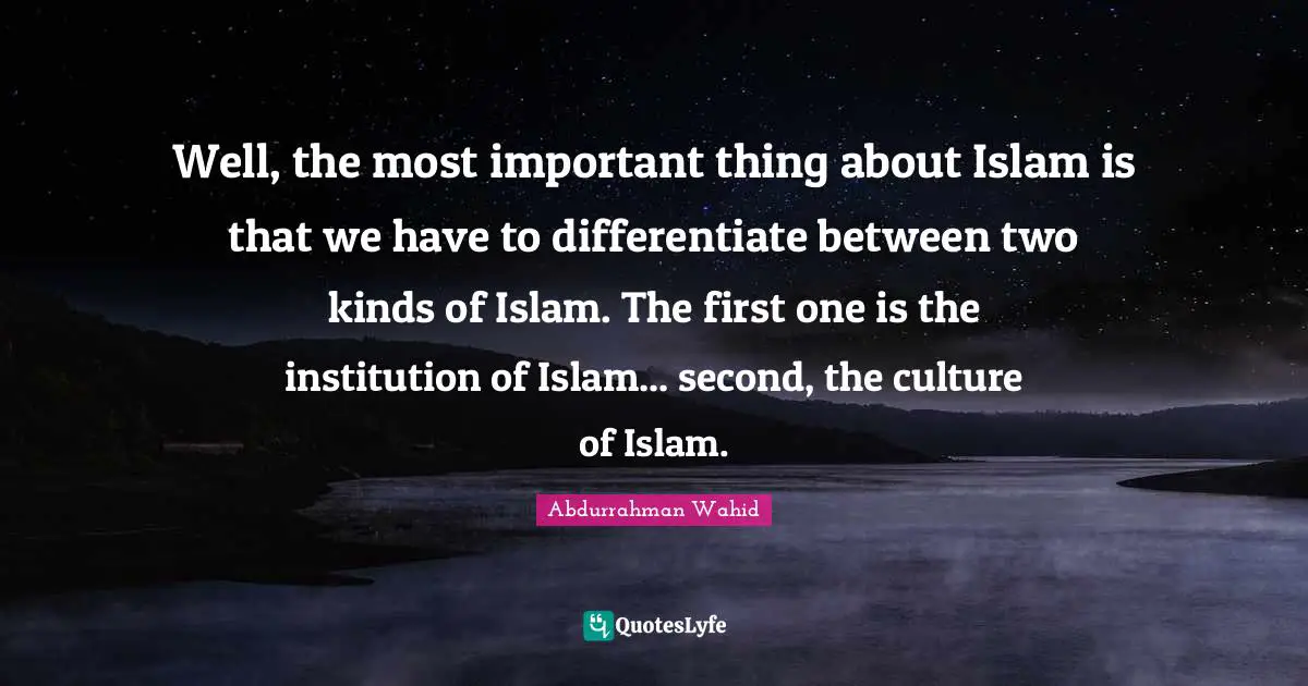 Well, the most important thing about Islam is that we have to differentiate between two kinds of Islam. The first one is the institution of Islam... second, the culture of Islam.