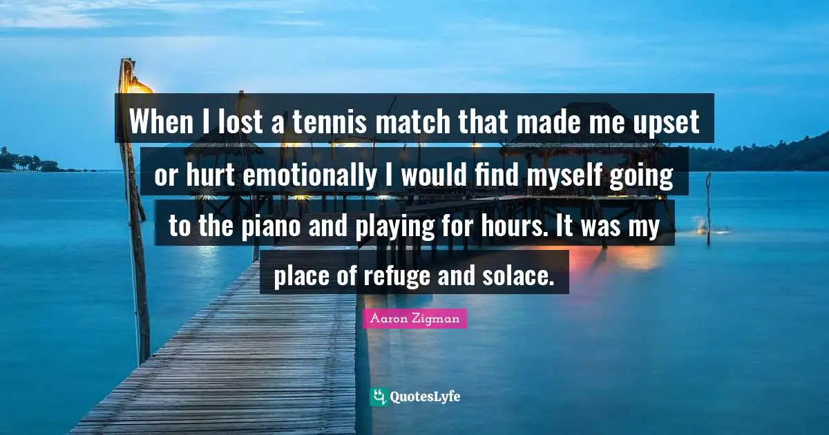 When I lost a tennis match that made me upset or hurt emotionally I would find myself going to the piano and playing for hours. It was my place of refuge and solace.