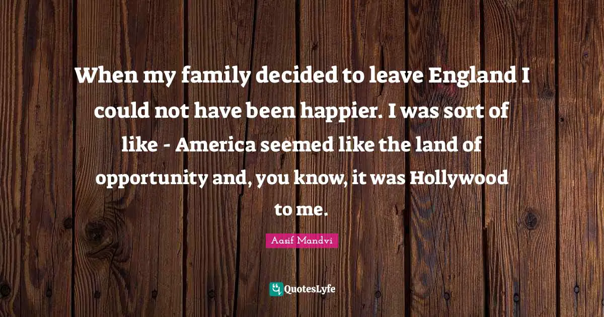 When my family decided to leave England I could not have been happier. I was sort of like - America seemed like the land of opportunity and, you know, it was Hollywood to me.