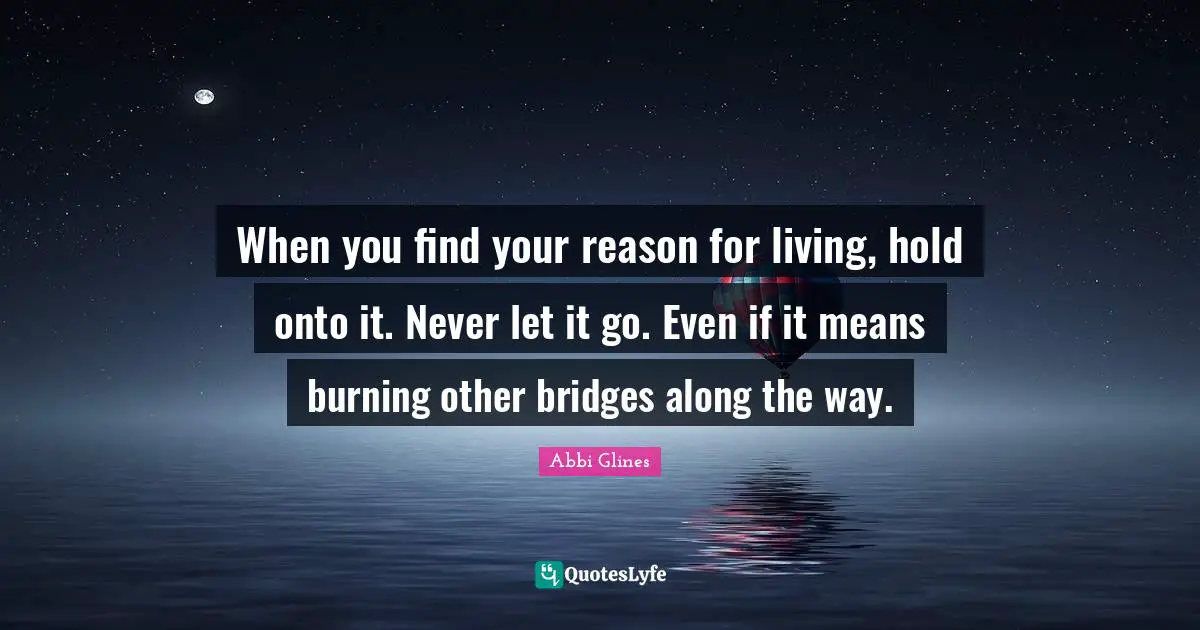 Abbi Glines Quotes: "When you find your reason for living, hold onto it. Never let it go. Even if it means burning other bridges along the way."