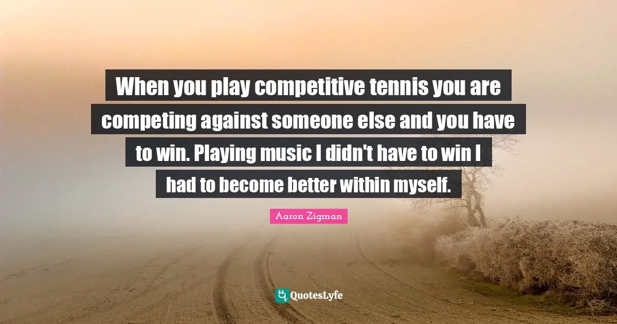 When you play competitive tennis you are competing against someone else and you have to win. Playing music I didn't have to win I had to become better within myself.