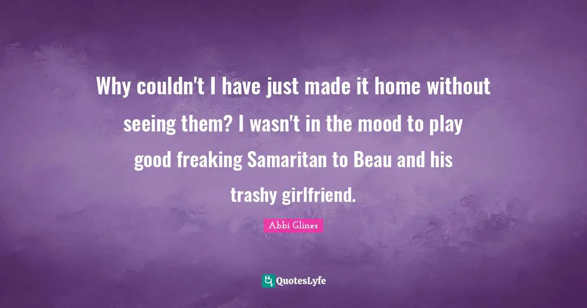 Abbi Glines Quotes: "Why couldn't I have just made it home without seeing them? I wasn't in the mood to play good freaking Samaritan to Beau and his trashy girlfriend."