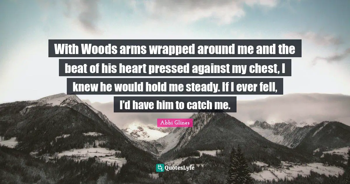 With Woods arms wrapped around me and the beat of his heart pressed against my chest, I knew he would hold me steady. If I ever fell, I’d have him to catch me.