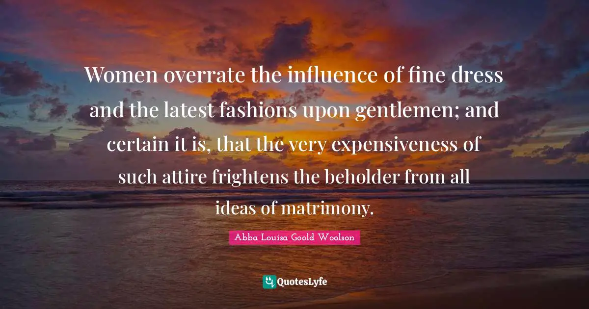 Women overrate the influence of fine dress and the latest fashions upon gentlemen; and certain it is, that the very expensiveness of such attire frightens the beholder from all ideas of matrimony.