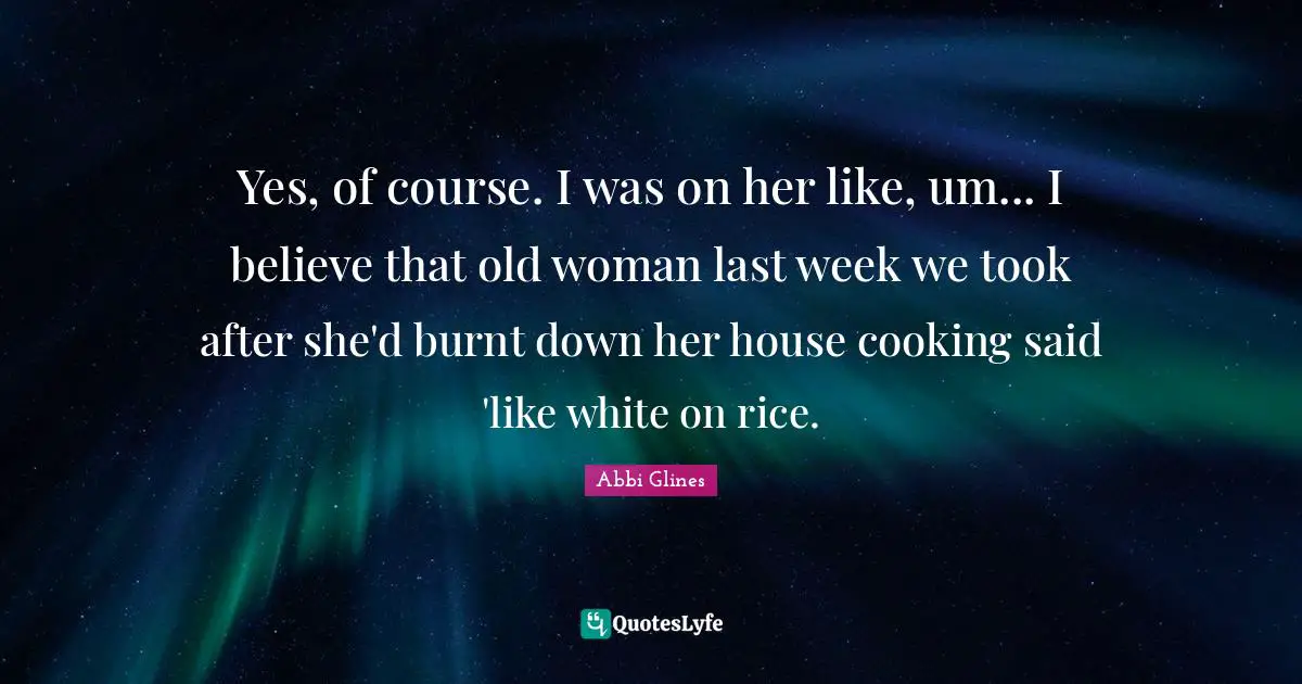Abbi Glines Quotes: "Yes, of course. I was on her like, um... I believe that old woman last week we took after she'd burnt down her house cooking said 'like white on rice."