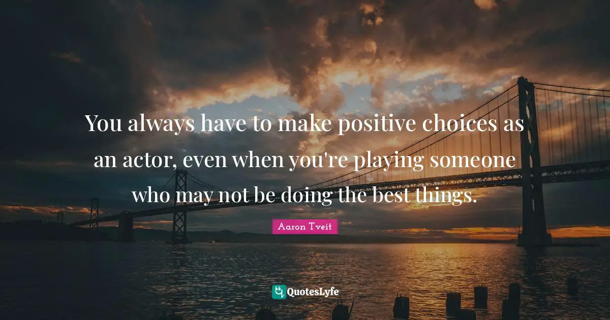 You always have to make positive choices as an actor, even when you're playing someone who may not be doing the best things.