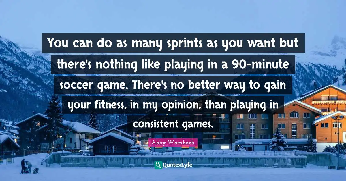 Abby Wambach Quotes: "You can do as many sprints as you want but there's nothing like playing in a 90-minute soccer game. There's no better way to gain your fitness, in my opinion, than playing in consistent games."