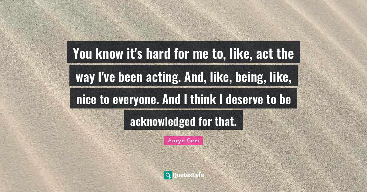 You know it's hard for me to, like, act the way I've been acting. And, like, being, like, nice to everyone. And I think I deserve to be acknowledged for that.