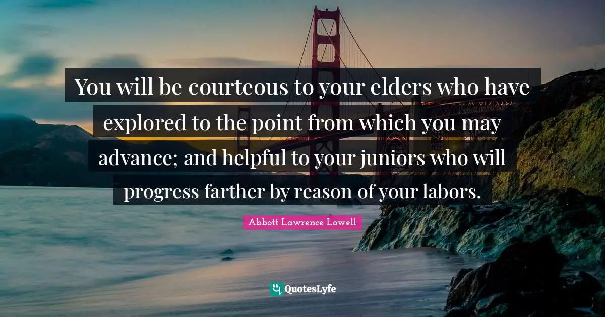 Abbott Lawrence Lowell Quotes: "You will be courteous to your elders who have explored to the point from which you may advance; and helpful to your juniors who will progress farther by reason of your labors."