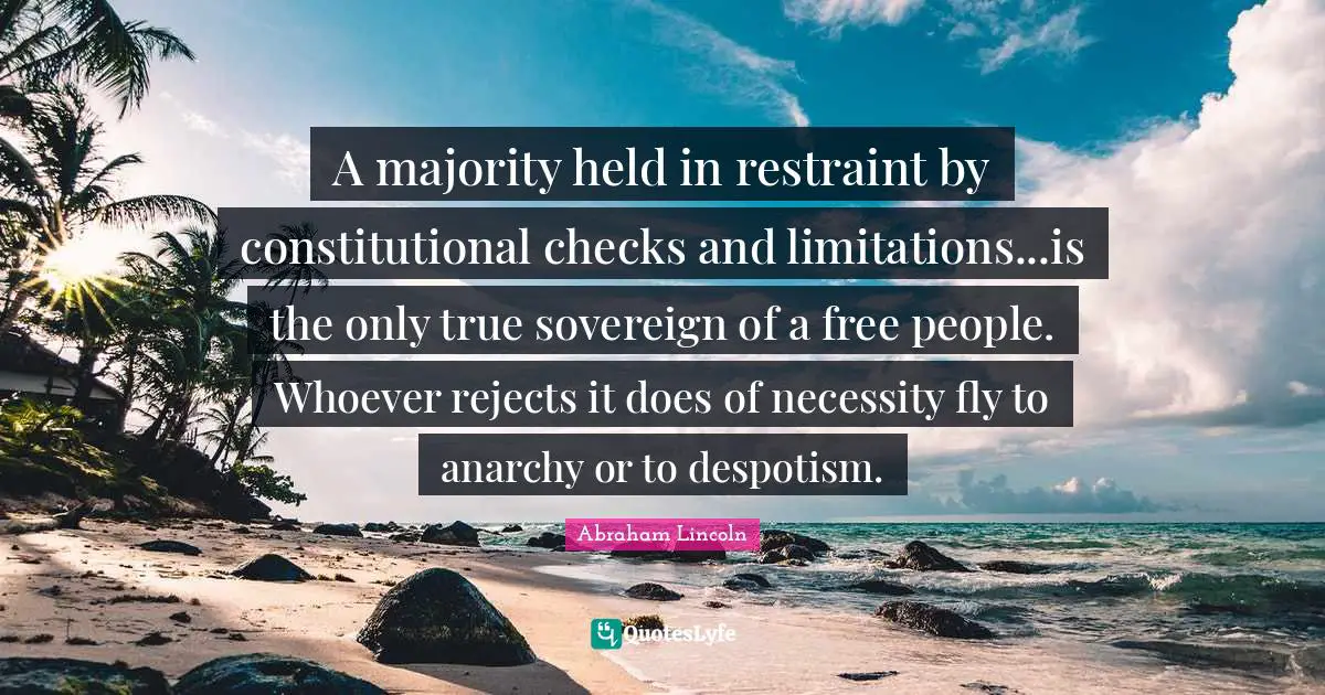 A majority held in restraint by constitutional checks and limitations...is the only true sovereign of a free people. Whoever rejects it does of necessity fly to anarchy or to despotism.