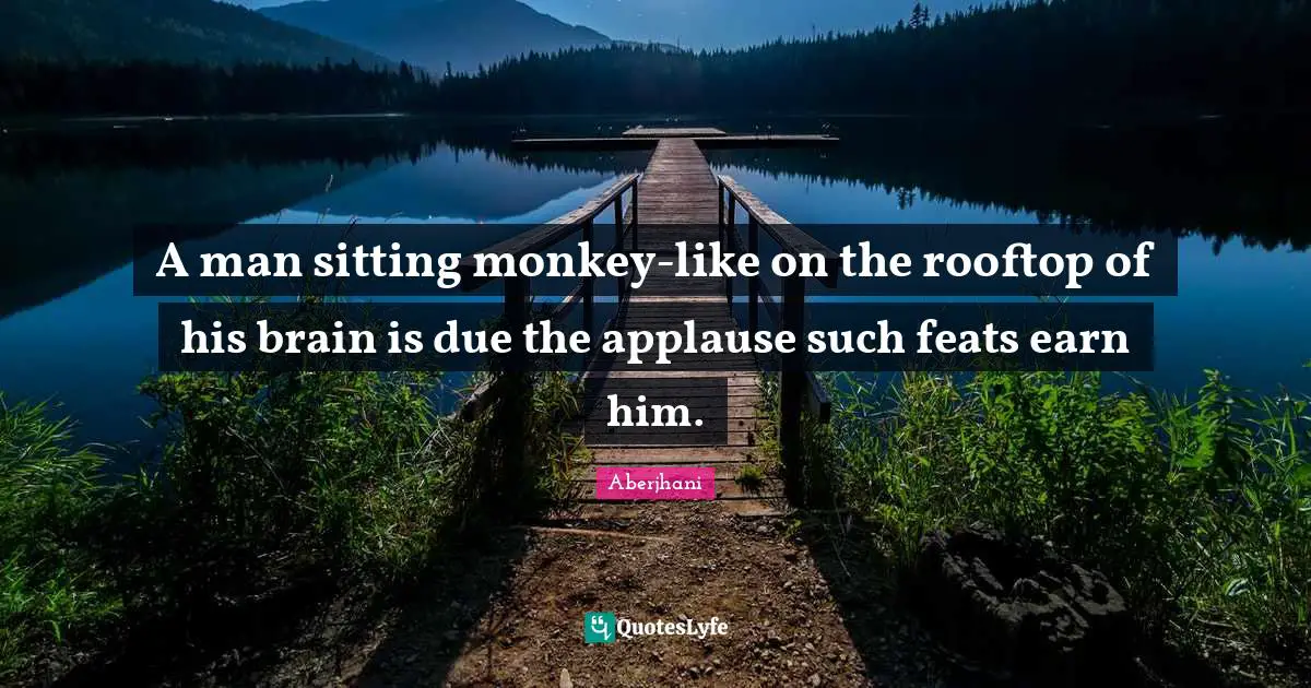 A man sitting monkey-like on the rooftop of his brain is due the applause such feats earn him.