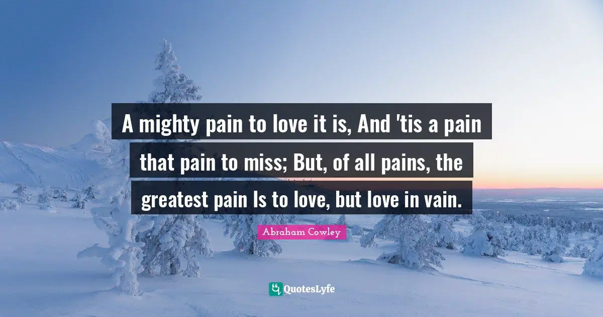 A mighty pain to love it is, And 'tis a pain that pain to miss; But, of all pains, the greatest pain Is to love, but love in vain.