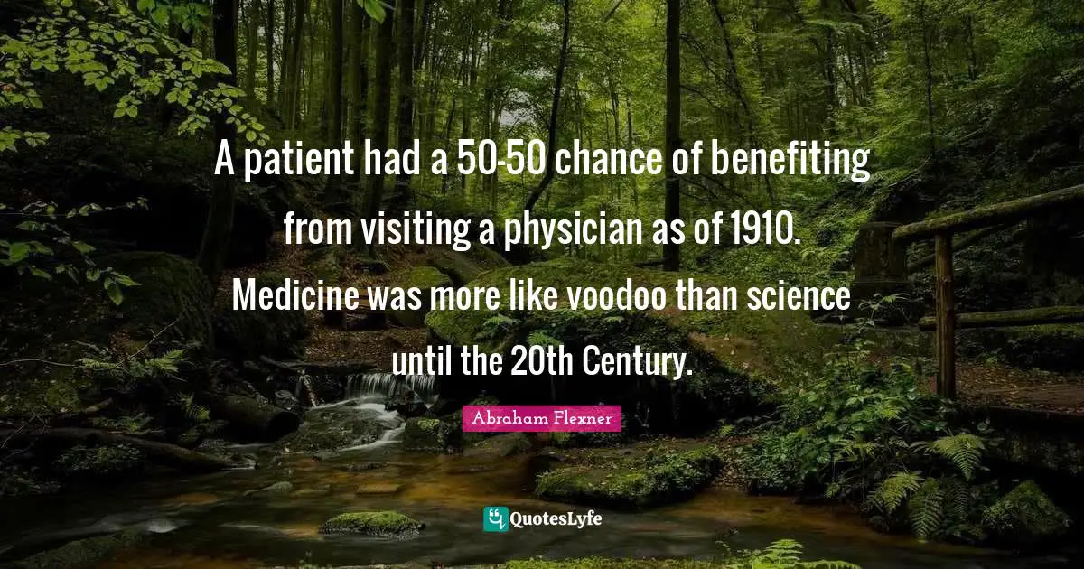 Abraham Flexner Quotes: "A patient had a 50-50 chance of benefiting from visiting a physician as of 1910. Medicine was more like voodoo than science until the 20th Century."