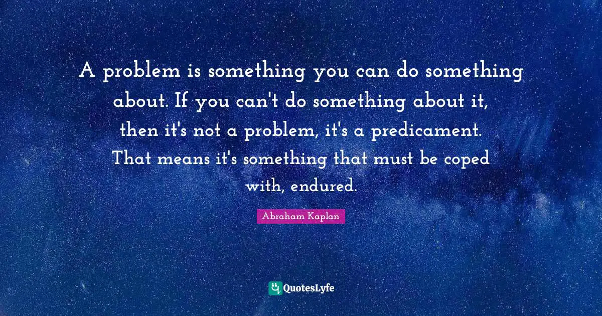 A problem is something you can do something about. If you can't do something about it, then it's not a problem, it's a predicament. That means it's something that must be coped with, endured.