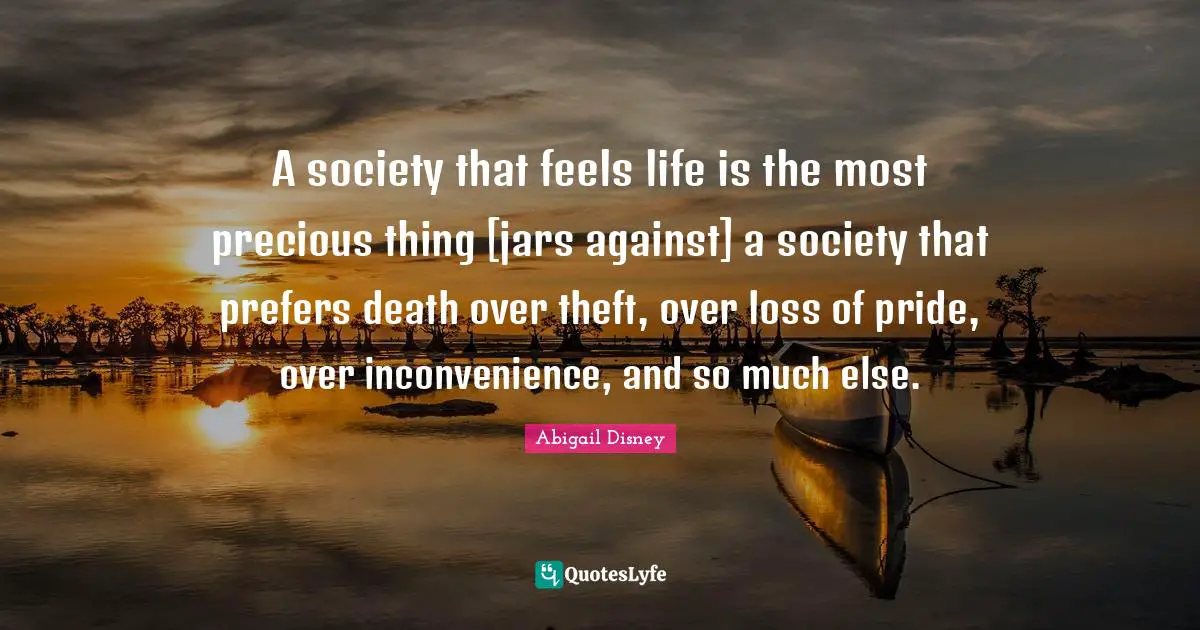 A society that feels life is the most precious thing [jars against] a society that prefers death over theft, over loss of pride, over inconvenience, and so much else.