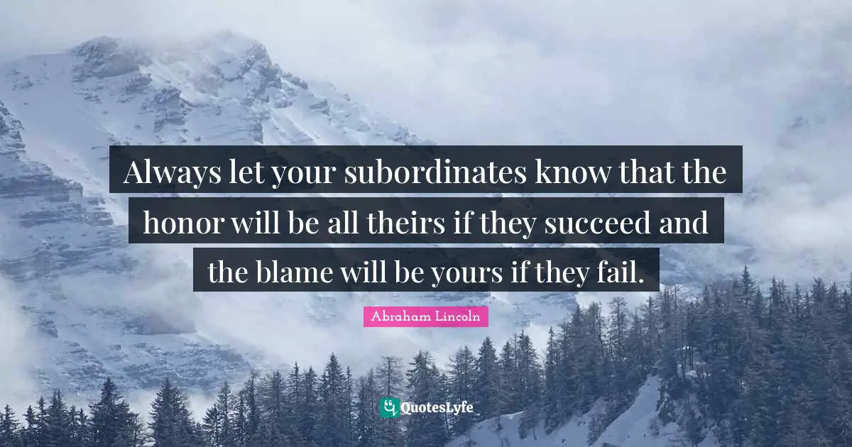 Always let your subordinates know that the honor will be all theirs if they succeed and the blame will be yours if they fail.