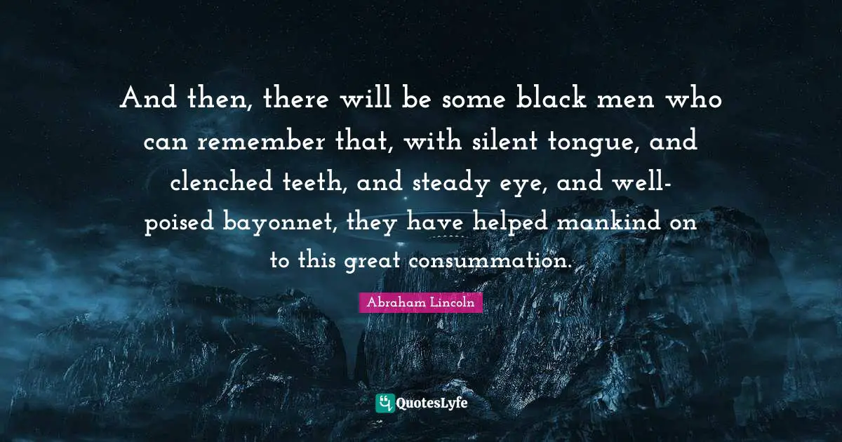 And then, there will be some black men who can remember that, with silent tongue, and clenched teeth, and steady eye, and well-poised bayonnet, they have helped mankind on to this great consummation.