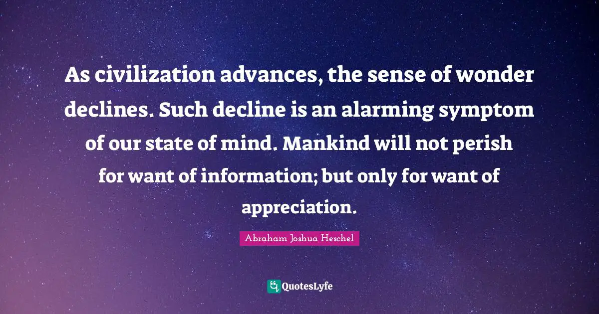 Abraham Joshua Heschel Quotes: As civilization advances, the sense of wonder declines. Such decline is an alarming symptom of our state of mind. Mankind will not perish for want of information; but only for want of appreciation.