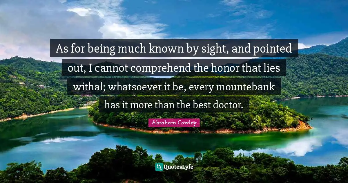 As for being much known by sight, and pointed out, I cannot comprehend the honor that lies withal; whatsoever it be, every mountebank has it more than the best doctor.