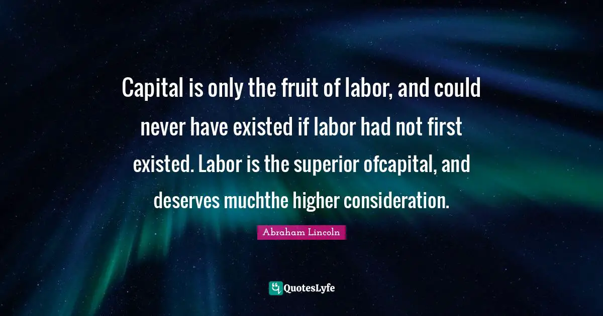 Capital is only the fruit of labor, and could never have existed if labor had not first existed. Labor is the superior ofcapital, and deserves muchthe higher consideration.