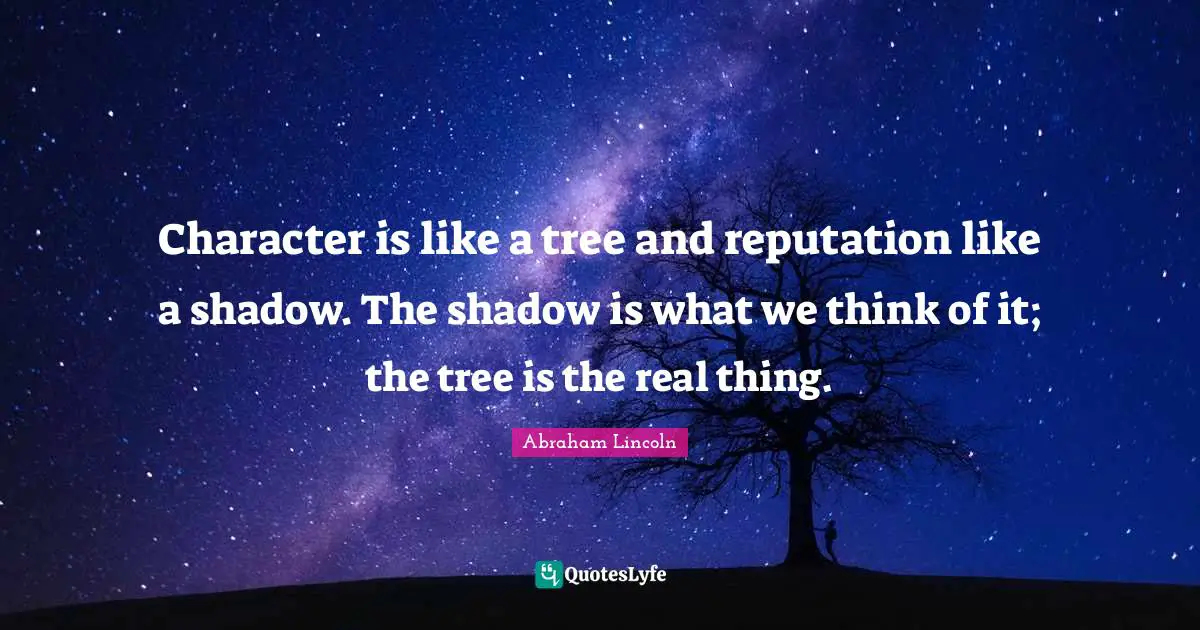 Abraham Lincoln Quotes: "Character is like a tree and reputation like a shadow. The shadow is what we think of it; the tree is the real thing."