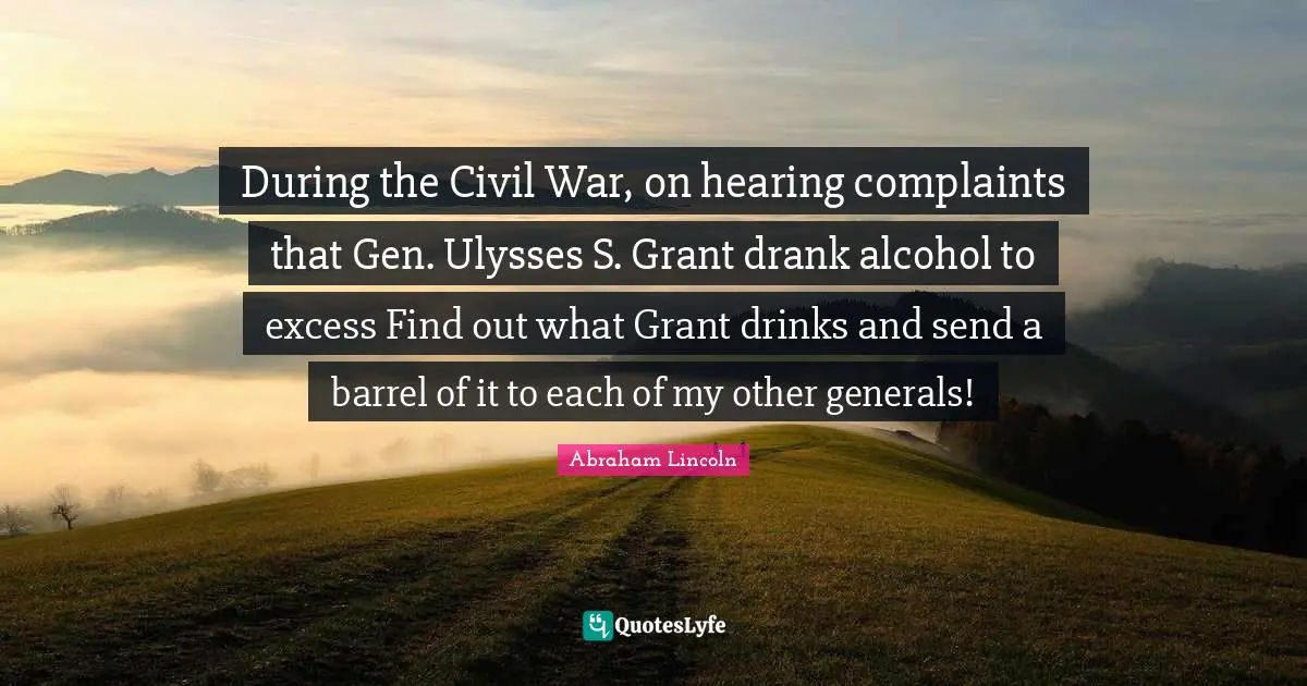 During the Civil War, on hearing complaints that Gen. Ulysses S. Grant drank alcohol to excess Find out what Grant drinks and send a barrel of it to each of my other generals!