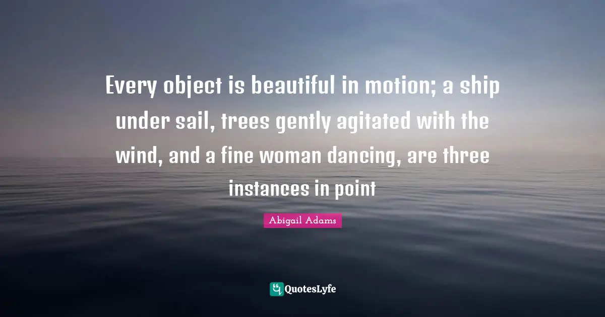 Abigail Adams Quotes: "Every object is beautiful in motion; a ship under sail, trees gently agitated with the wind, and a fine woman dancing, are three instances in point"