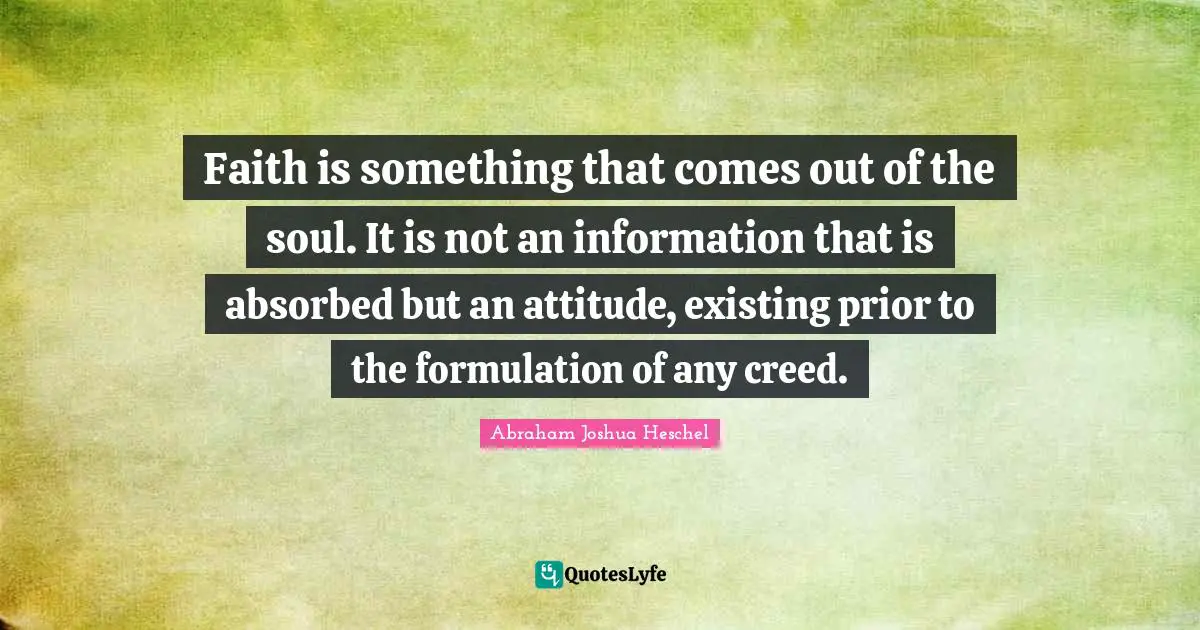 Faith is something that comes out of the soul. It is not an information that is absorbed but an attitude, existing prior to the formulation of any creed.
