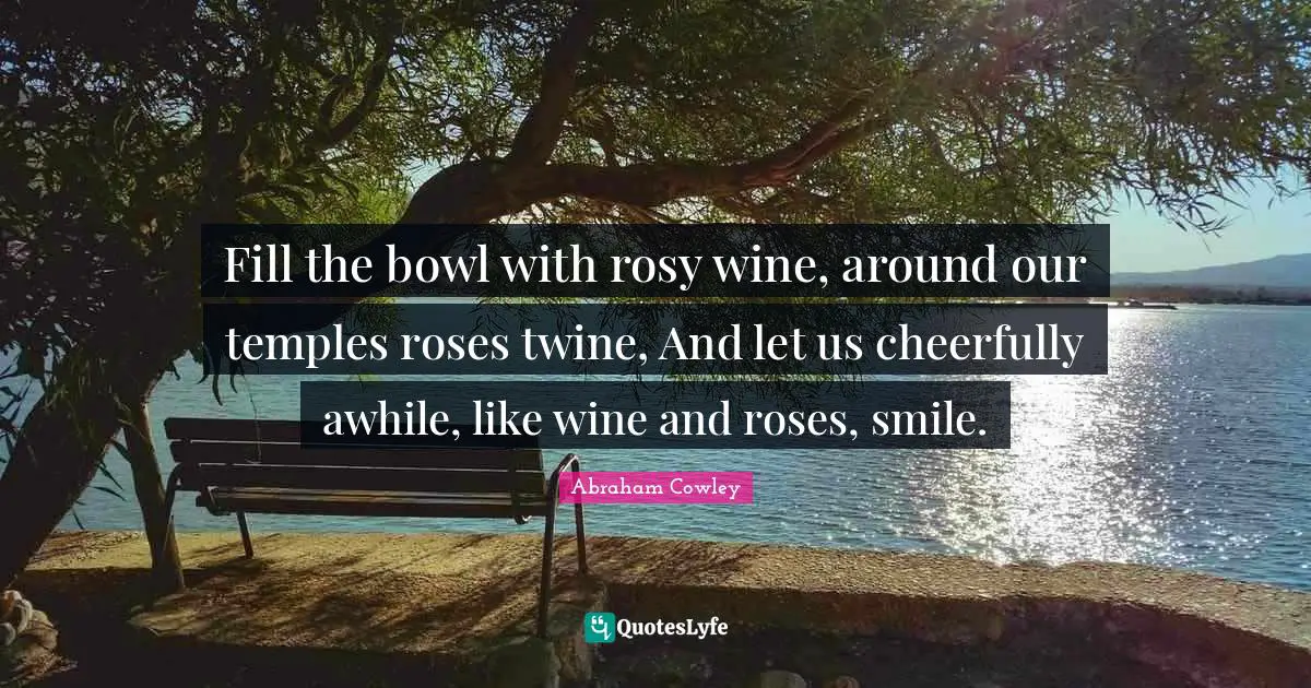 Fill the bowl with rosy wine, around our temples roses twine, And let us cheerfully awhile, like wine and roses, smile.