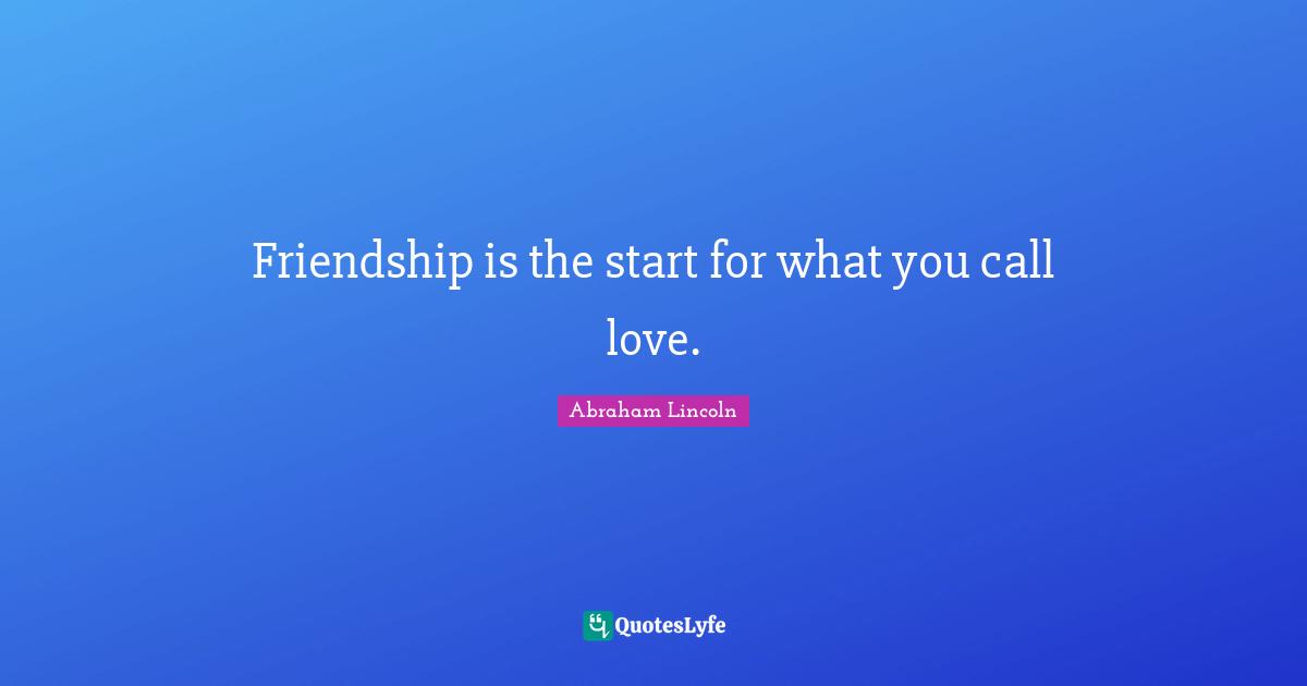 Friendship is the start for what you call love.