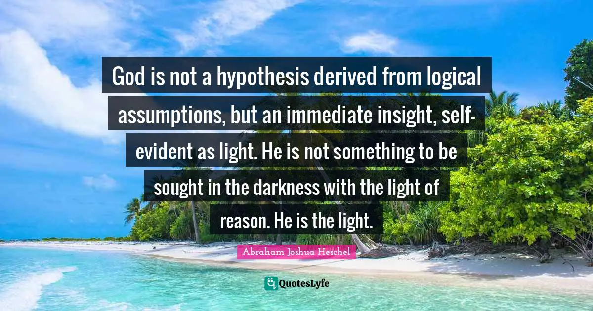 Abraham Joshua Heschel Quotes: "God is not a hypothesis derived from logical assumptions, but an immediate insight, self-evident as light. He is not something to be sought in the darkness with the light of reason. He is the light."
