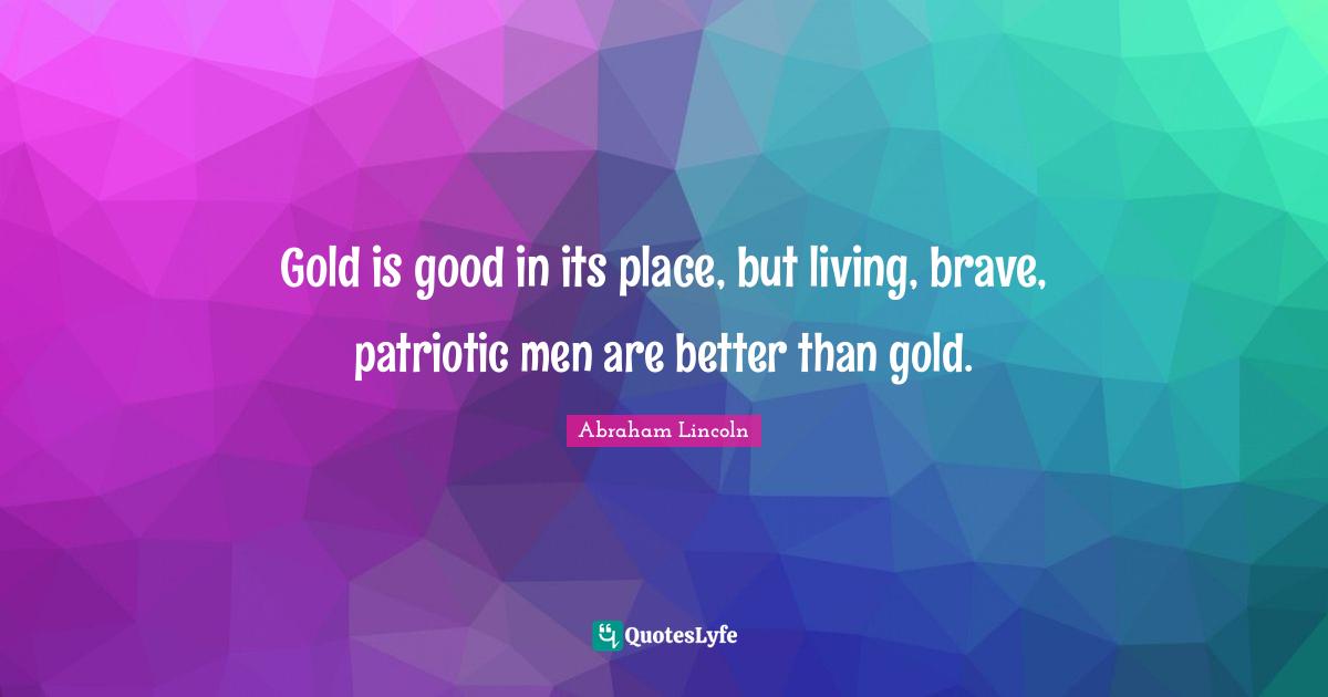 Gold is good in its place, but living, brave, patriotic men are better than gold.