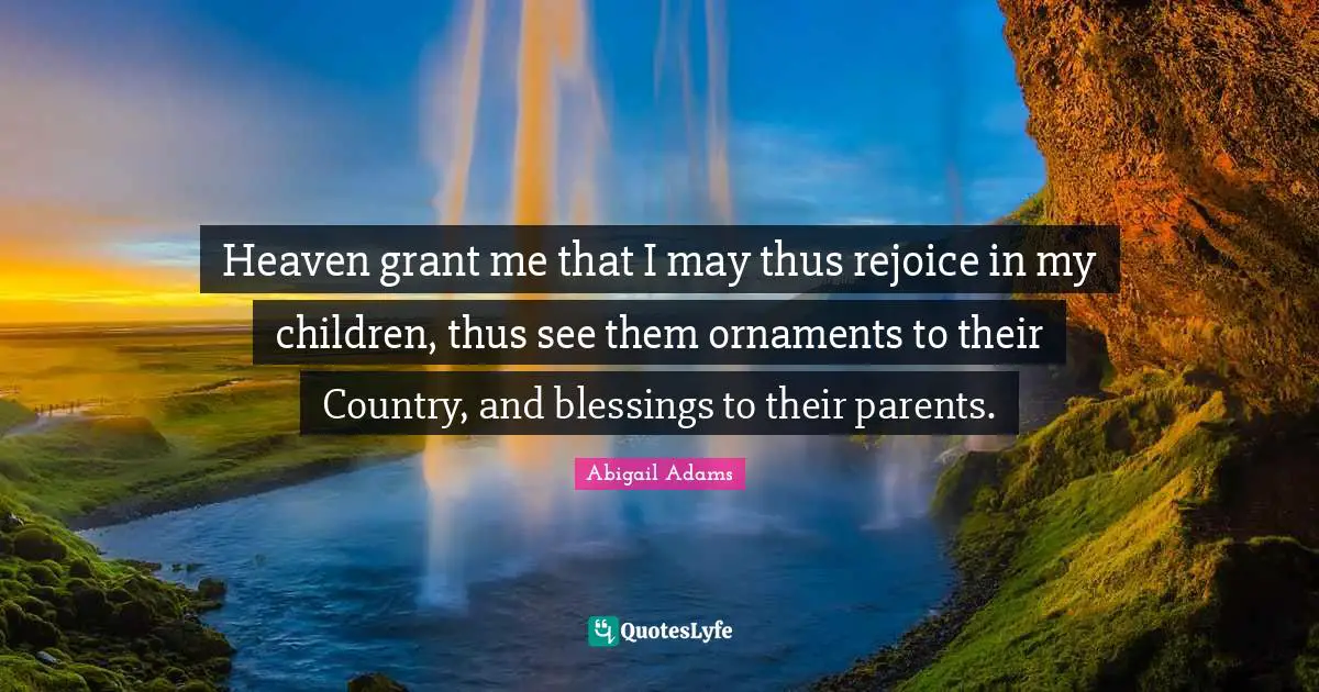 Abigail Adams Quotes: "Heaven grant me that I may thus rejoice in my children, thus see them ornaments to their Country, and blessings to their parents."