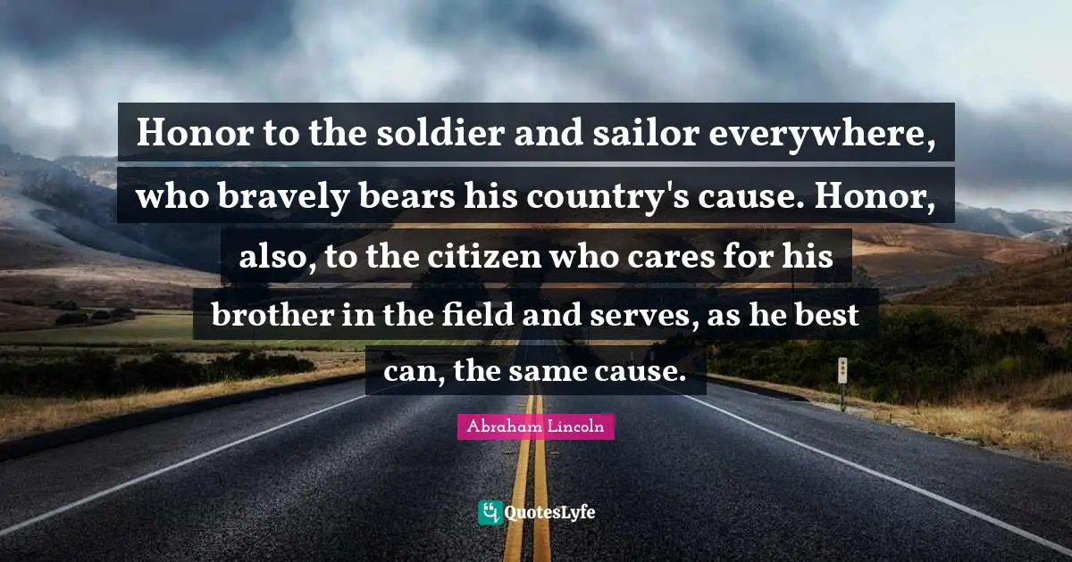 Brother Quotes: "Honor to the soldier and sailor everywhere, who bravely bears his country's cause. Honor, also, to the citizen who cares for his brother in the field and serves, as he best can, the same cause."
