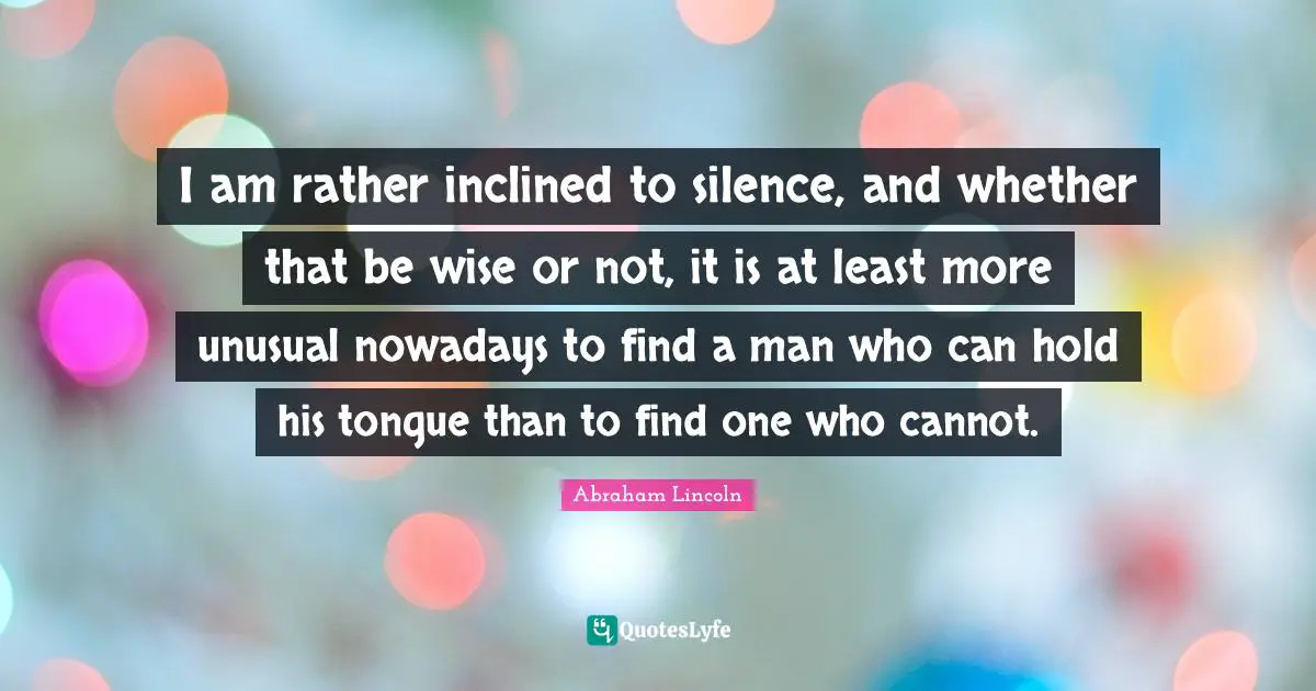 I am rather inclined to silence, and whether that be wise or not, it is at least more unusual nowadays to find a man who can hold his tongue than to find one who cannot.
